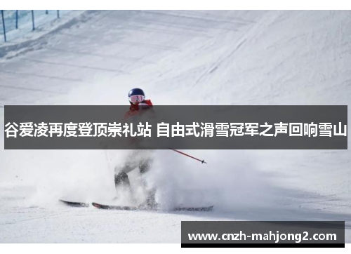 谷爱凌再度登顶崇礼站 自由式滑雪冠军之声回响雪山 谷爱凌再度登顶崇礼站 自由式滑雪冠军之声回响雪山