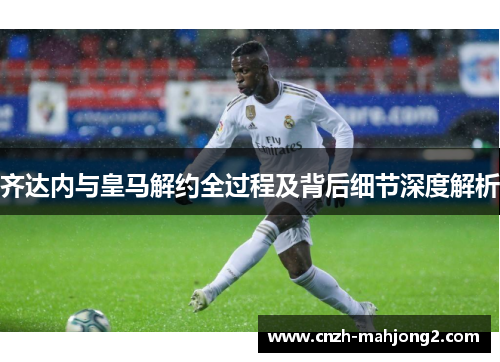 齐达内与皇马解约全过程及背后细节深度解析 齐达内与皇马解约全过程及背后细节深度解析