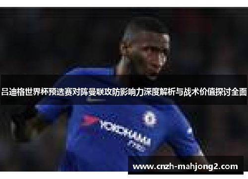 吕迪格世界杯预选赛对阵曼联攻防影响力深度解析与战术价值探讨全面